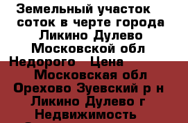 Земельный участок 14 соток в черте города Ликино-Дулево Московской обл. Недорого › Цена ­ 950 000 - Московская обл., Орехово-Зуевский р-н, Ликино-Дулево г. Недвижимость » Земельные участки продажа   